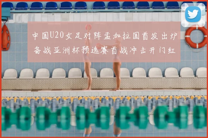 中国U20女足对阵孟加拉国首发出炉 备战亚洲杯预选赛首战冲击开门红