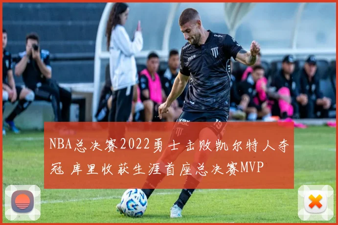 NBA总决赛2022勇士击败凯尔特人夺冠 库里收获生涯首座总决赛MVP