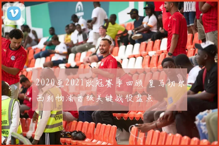 2020至2021欧冠赛季回顾 皇马切尔西利物浦晋级关键战役盘点