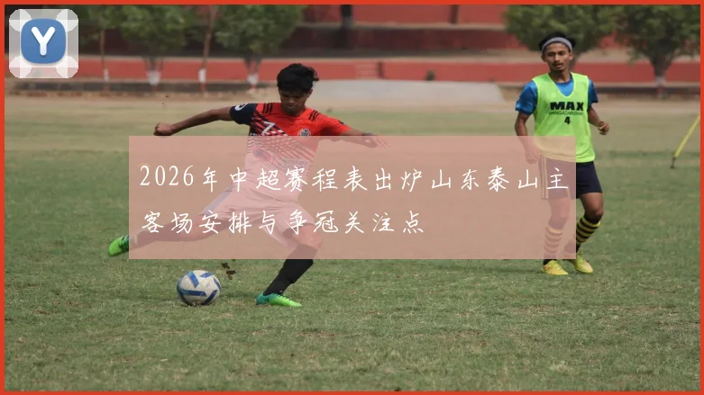 2026年中超赛程表出炉山东泰山主客场安排与争冠关注点