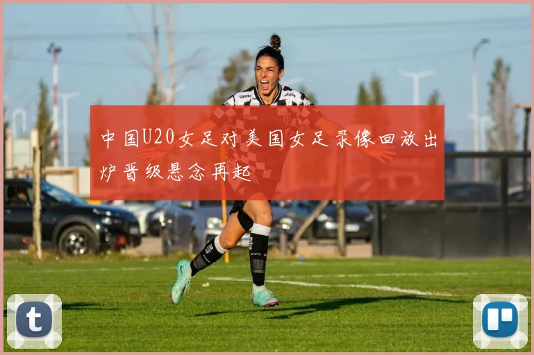 中国U20女足对美国女足录像回放出炉晋级悬念再起