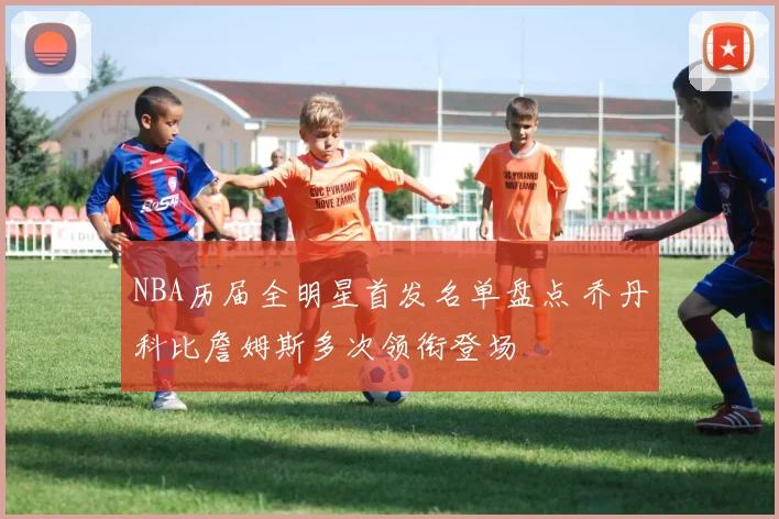 NBA历届全明星首发名单盘点 乔丹科比詹姆斯多次领衔登场