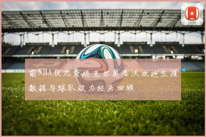 前NBA状元秀迈克尔奥洛沃坎迪生涯数据与球队效力经历回顾