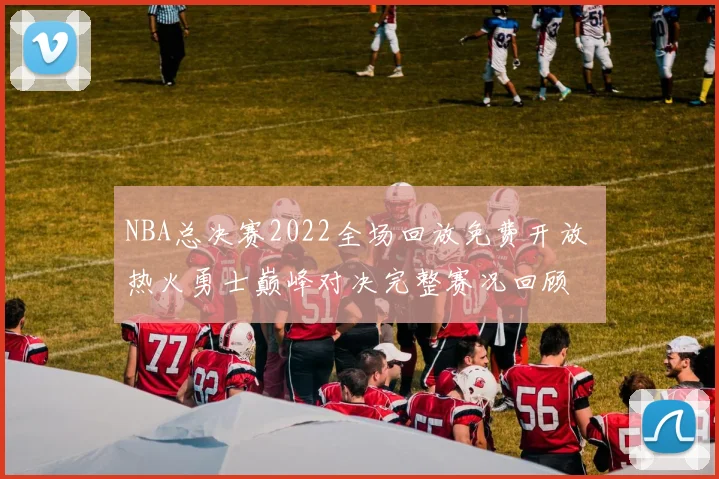 NBA总决赛2022全场回放免费开放 热火勇士巅峰对决完整赛况回顾