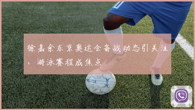 徐嘉余东京奥运会备战动态引关注,游泳赛程成焦点