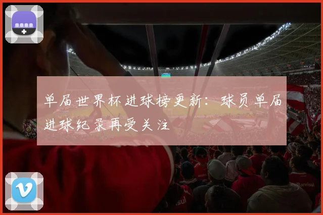 单届世界杯进球榜更新：球员单届进球纪录再受关注
