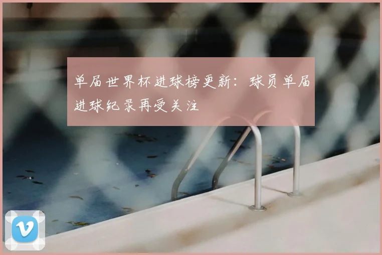 单届世界杯进球榜更新：球员单届进球纪录再受关注