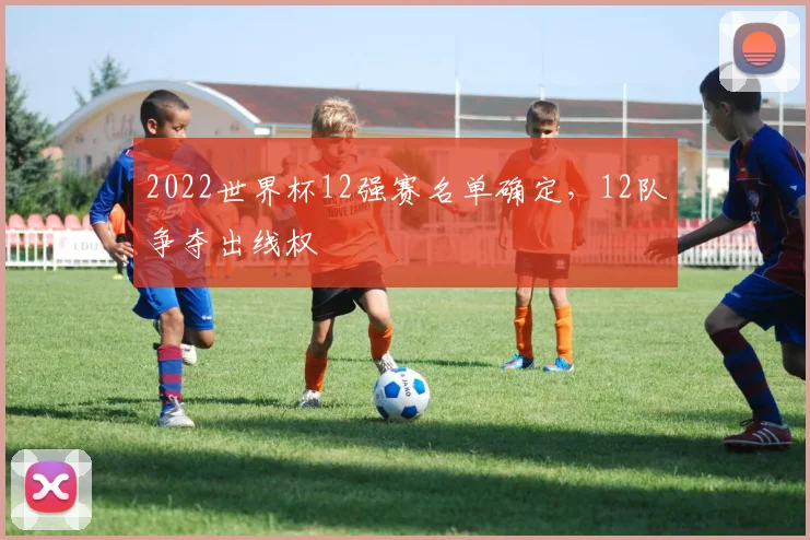 2022世界杯12强赛名单确定,12队争夺出线权
