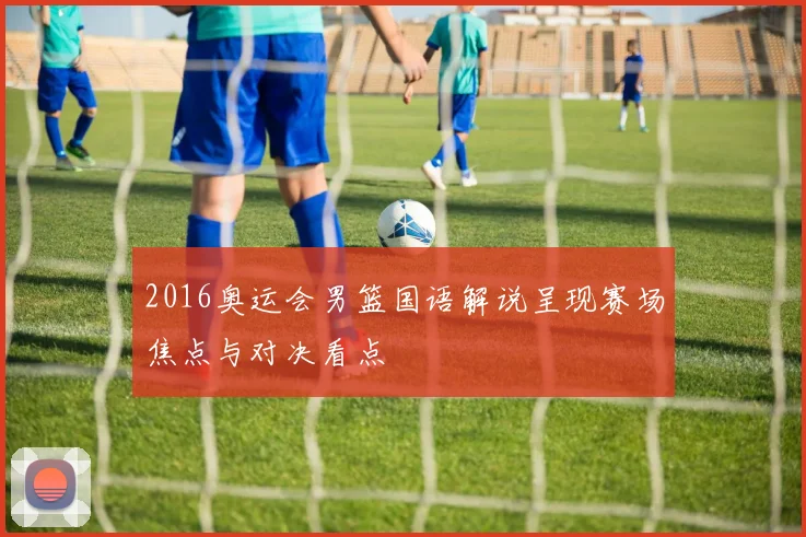 2016奥运会男篮国语解说呈现赛场焦点与对决看点